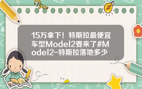 15万拿下！特斯拉最便宜车型Model2要来了#Model2-特斯拉落地多少钱【新闻】.