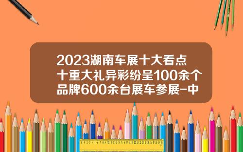 2023湖南车展十大看点十重大礼异彩纷呈100余个品牌600余台展车参展-中石化湖南分公司见红旗就扛