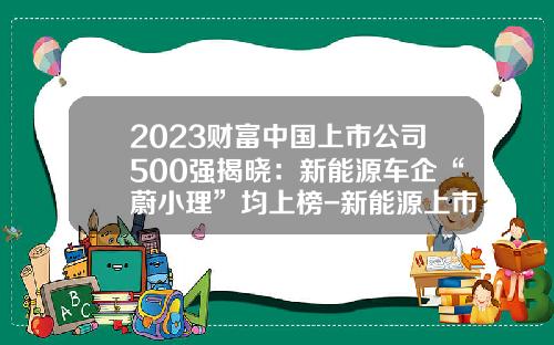 2023财富中国上市公司500强揭晓：新能源车企“蔚小理”均上榜-新能源上市公司有那些
