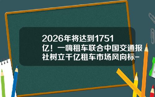 2026年将达到1751亿！一嗨租车联合中国交通报社树立千亿租车市场风向标-一嗨租车押金要多少