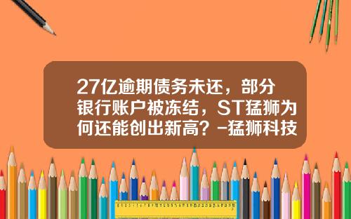 27亿逾期债务未还，部分银行账户被冻结，ST猛狮为何还能创出新高？-猛狮科技股票最新资讯