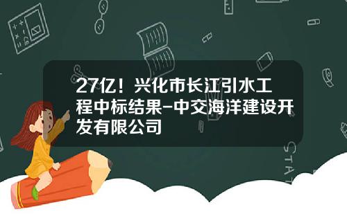 27亿！兴化市长江引水工程中标结果-中交海洋建设开发有限公司