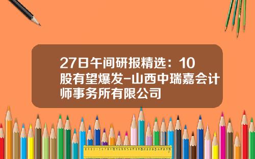 27日午间研报精选：10股有望爆发-山西中瑞嘉会计师事务所有限公司
