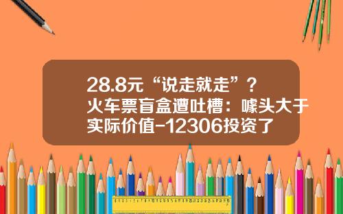 28.8元“说走就走”？火车票盲盒遭吐槽：噱头大于实际价值-12306投资了多少钱