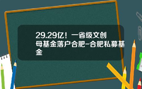 29.29亿！一省级文创母基金落户合肥-合肥私募基金