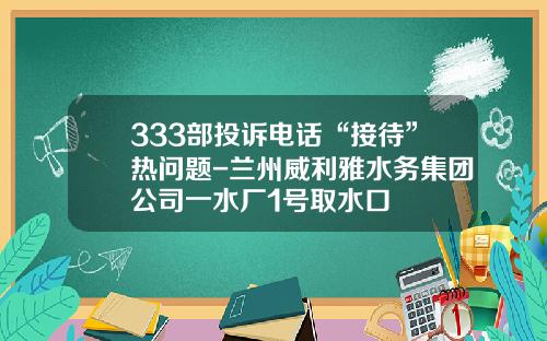 333部投诉电话“接待”热问题-兰州威利雅水务集团公司一水厂1号取水口