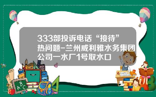333部投诉电话“接待”热问题-兰州威利雅水务集团公司一水厂1号取水口