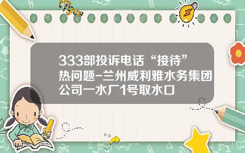 333部投诉电话“接待”热问题-兰州威利雅水务集团公司一水厂1号取水口