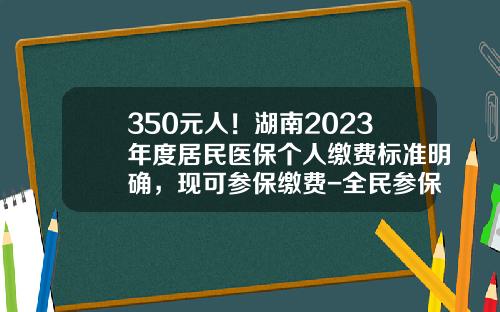 350元人！湖南2023年度居民医保个人缴费标准明确，现可参保缴费-全民参保多少钱一年