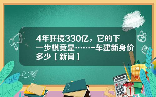 4年狂揽330亿，它的下一步棋竟是……-车建新身价多少【新闻】
