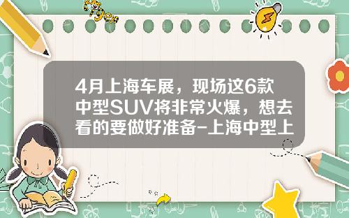 4月上海车展，现场这6款中型SUV将非常火爆，想去看的要做好准备-上海中型上市公司名【新闻】