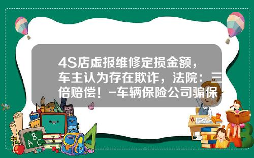 4S店虚报维修定损金额，车主认为存在欺诈，法院：三倍赔偿！-车辆保险公司骗保撤销【新闻】
