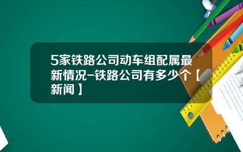 5家铁路公司动车组配属最新情况-铁路公司有多少个【新闻】