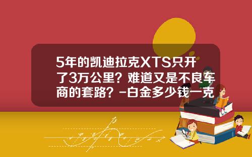 5年的凯迪拉克XTS只开了3万公里？难道又是不良车商的套路？-白金多少钱一克2014年最新报价【新闻】