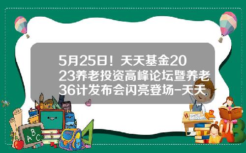 5月25日！天天基金2023养老投资高峰论坛暨养老36计发布会闪亮登场-天天基金交易登录网
