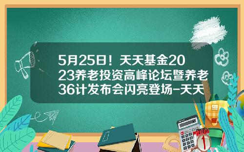 5月25日！天天基金2023养老投资高峰论坛暨养老36计发布会闪亮登场-天天基金t