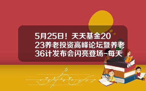 5月25日！天天基金2023养老投资高峰论坛暨养老36计发布会闪亮登场-每天基金