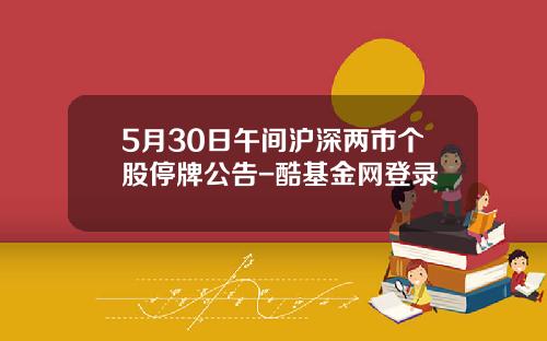 5月30日午间沪深两市个股停牌公告-酷基金网登录