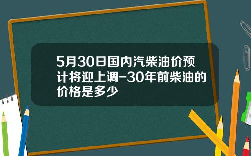 5月30日国内汽柴油价预计将迎上调-30年前柴油的价格是多少