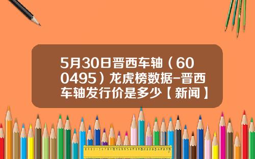 5月30日晋西车轴（600495）龙虎榜数据-晋西车轴发行价是多少【新闻】
