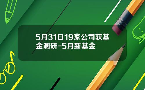 5月31日19家公司获基金调研-5月新基金
