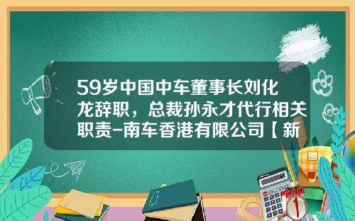 59岁中国中车董事长刘化龙辞职，总裁孙永才代行相关职责-南车香港有限公司【新闻】