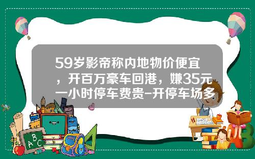 59岁影帝称内地物价便宜，开百万豪车回港，嫌35元一小时停车费贵-开停车场多少钱【新闻】