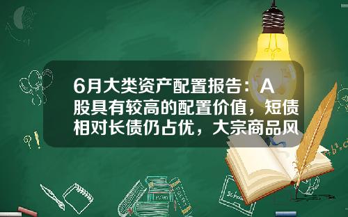 6月大类资产配置报告：A股具有较高的配置价值，短债相对长债仍占优，大宗商品风险仍较大-股票占家庭资产多少合适