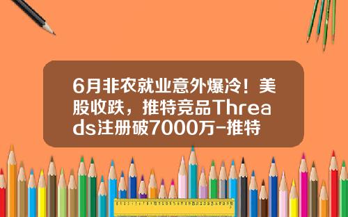 6月非农就业意外爆冷！美股收跌，推特竞品Threads注册破7000万-推特股票最新资讯