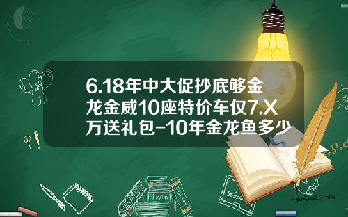 6.18年中大促抄底够金龙金威10座特价车仅7.X万送礼包-10年金龙鱼多少钱【新闻】