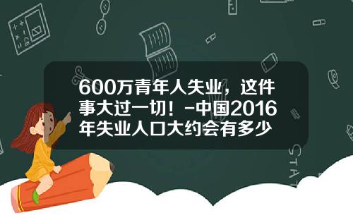 600万青年人失业，这件事大过一切！-中国2016年失业人口大约会有多少
