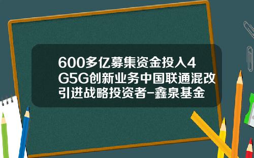 600多亿募集资金投入4G5G创新业务中国联通混改引进战略投资者-鑫泉基金