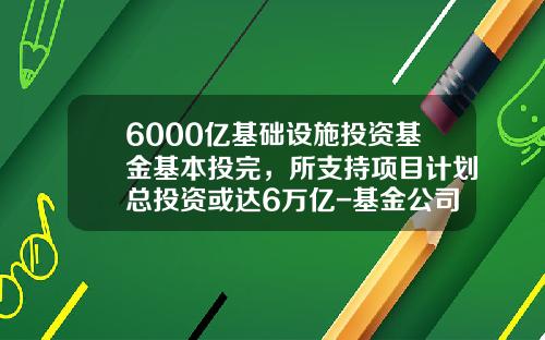 6000亿基础设施投资基金基本投完，所支持项目计划总投资或达6万亿-基金公司投资项目