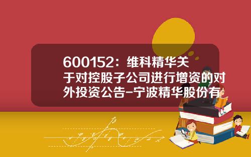600152：维科精华关于对控股子公司进行增资的对外投资公告-宁波精华股份有限公司