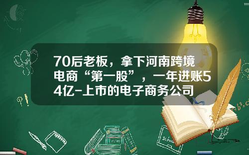 70后老板，拿下河南跨境电商“第一股”，一年进账54亿-上市的电子商务公司