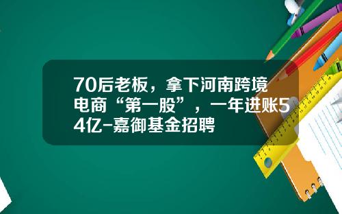 70后老板，拿下河南跨境电商“第一股”，一年进账54亿-嘉御基金招聘