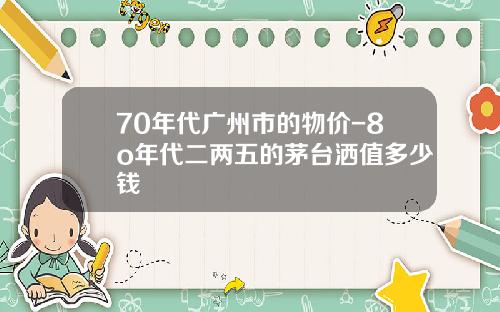 70年代广州市的物价-8o年代二两五的茅台洒值多少钱