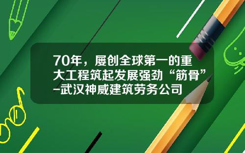 70年，屡创全球第一的重大工程筑起发展强劲“筋骨”-武汉神威建筑劳务公司