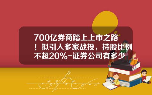 700亿券商踏上上市之路！拟引入多家战投，持股比例不超20%-证券公司有多少上市