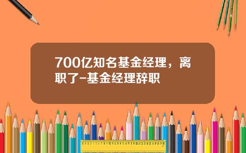 700亿知名基金经理，离职了-基金经理辞职
