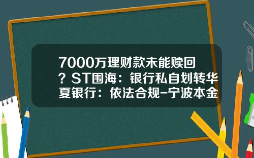 7000万理财款未能赎回？ST围海：银行私自划转华夏银行：依法合规-宁波本金贸易有限公司