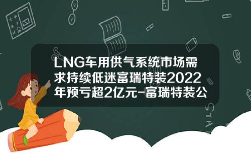 LNG车用供气系统市场需求持续低迷富瑞特装2022年预亏超2亿元-富瑞特装公司怎么样【新闻】.