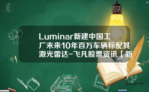 Luminar新建中国工厂未来10年百万车辆标配其激光雷达-飞凡股票资讯【新闻】.