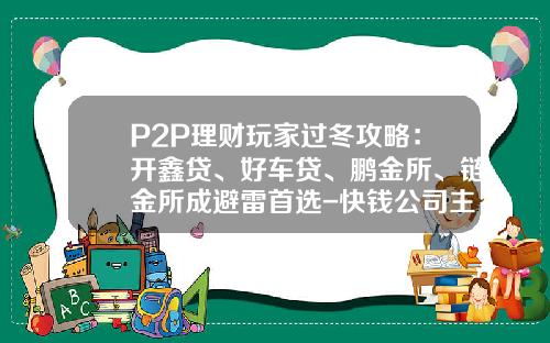 P2P理财玩家过冬攻略：开鑫贷、好车贷、鹏金所、链金所成避雷首选-快钱公司主要做投融资的么【新闻】.
