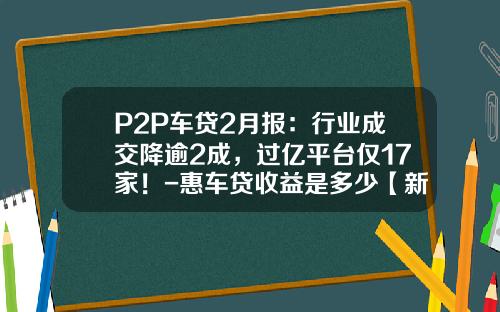 P2P车贷2月报：行业成交降逾2成，过亿平台仅17家！-惠车贷收益是多少【新闻】.