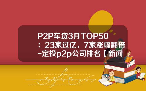 P2P车贷3月TOP50：23家过亿，7家涨幅翻倍-定投p2p公司排名【新闻】.