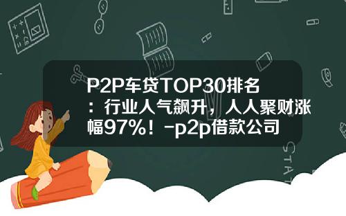 P2P车贷TOP30排名：行业人气飙升，人人聚财涨幅97%！-p2p借款公司排名【新闻】.