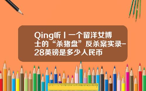 Qing听丨一个留洋女博士的“杀猪盘”反杀案实录-28英镑是多少人民币