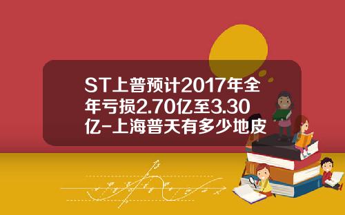 ST上普预计2017年全年亏损2.70亿至3.30亿-上海普天有多少地皮