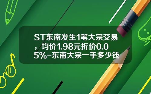ST东南发生1笔大宗交易，均价1.98元折价0.05%-东南大宗一手多少钱
